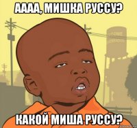 аааа, мишка руссу? какой миша руссу?