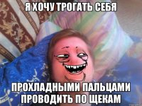 я хочу трогать себя прохладными пальцами проводить по щекам