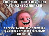 я покупал целый грамм делил на 4 части 1 осталял себе а 3 другие размешивал с аптечной рамашкой и продовал долбоебам как рил щит