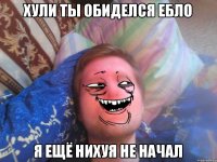 хули ты обиделся ебло я ещё нихуя не начал
