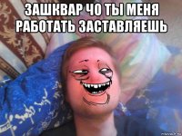 зашквар чо ты меня работать заставляешь 
