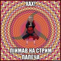 хах! пiймав на стрим папеча