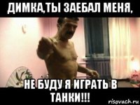 димка,ты заебал меня, не буду я играть в танки!!!