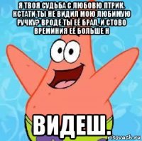 я твоя судьба с любовю птрик. кстати ты не видил мою любимую ручку? вроде ты её брал, и стово времиния её больше н видеш.