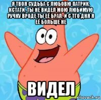 я твоя судьба с любовю патрик. кстати, ты не видел мою любимую ручку вроде ты её брал, и с тго дня я её больше не видел