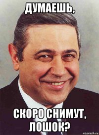 думаешь, скоро снимут, лошок?