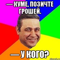 — Куме, позичте грошей. — У кого?