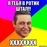 Я тебя в ротик штал!! ХХХХХХХХ