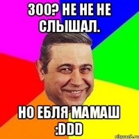 300? не не не слышал. Но ебля мамаш :DDD