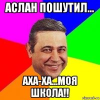 аслан пошутил... аха-ха...моя школа!!