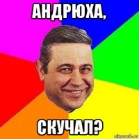 андрюха, скучал?