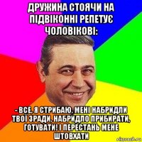 дружина стоячи на підвіконні репетує чоловікові: - все, я стрибаю. мені набридли твої зради, набридло прибирати, готувати! і перестань мене штовхати