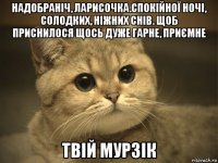 надобраніч, ларисочка.спокійної ночі, солодких, ніжних снів. щоб приснилося щось дуже гарне, приємне твій мурзік