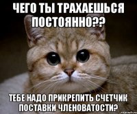 Чего ты трахаешься постоянно?? Тебе надо прикрепить счетчик поставки членоватости?