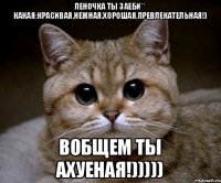 Леночка ты заеби** какая:красивая,нежная,хорошая,превлекательная!) Вобщем ты ахуеная!)))))