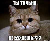 ТЫ ТОЧЬНО НЕ БУХАЕШЬ???