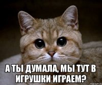  А ты думала, мы тут в игрушки играем?