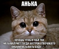 Анька Хочешь чтоб я тебя так называл?Нет!Тогда бестрей отвечай,ато Анькай называть буду ! ^_^