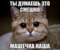 Ты думаешь это смешно Машечка наша