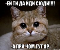 -ей ти да йди сюди!!!! -а при чом тут я?