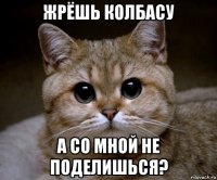 жрёшь колбасу а со мной не поделишься?