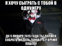 Я ХОЧУ СЫГРАТЬ С ТОБОЙ В ОДНУ ИГРУ ДО 5 ЯНВАРЯ 2015 ГОДА ТЫ ДОЛЖЕН СОБРАТЬ МОДЕЛЬ ТАНКА Т-62! ВРЕМЯ ПОШЛО!