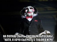  на полках пыль, диски разбросаны... "катя, я хочу сыграть с тобой в игру"