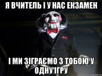 я вчитель і у нас екзамен і ми зіграємо з тобою у одну ігру