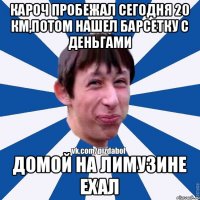 кароч пробежал сегодня 20 км,потом нашел барсетку с деньгами домой на лимузине ехал