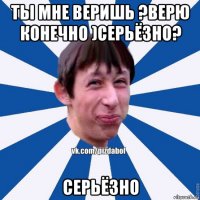 ты мне веришь ?верю конечно )серьёзно? серьёзно