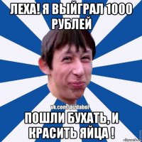 леха! я выйграл 1000 рублей пошли бухать, и красить яйца !