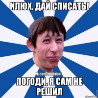 илюх, дай списать! погоди, я сам не решил