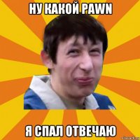 ну какой pawn я спал отвечаю