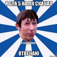 я gta 5 на пк скачал отвечаю