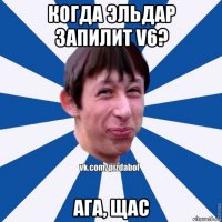 когда эльдар запилит v6? ага, щас