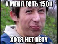 у меня есть 150к хотя нет нету