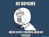 Ну почему Меня хочет спалить мой же сосед?