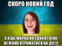 скоро новий год а я ше жирна як свиня і ніяк не можу втриматися на дієті