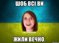 Шоб всі ви жили вечно.