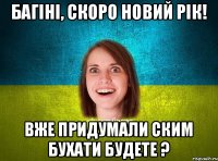 Багіні, скоро Новий Рік! Вже придумали ским бухати будете ?