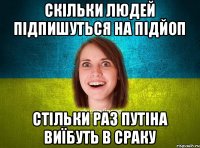 скільки людей підпишуться на підЙоП стільки раз путіна виїбуть в сраку