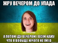 жру вечером до упада а потом іду вечером і всім кажу что я вообще нічого не їм!:D