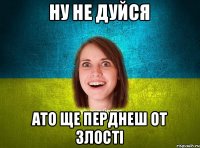 Ну не дуйся Ато ще перднеш от злості