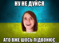 Ну не дуйся Ато вже шось підвонює