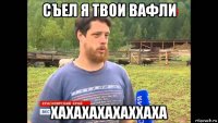 съел я твои вафли хахахахахаххаха