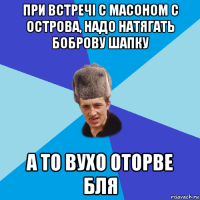 при встречі с масоном с острова, надо натягать боброву шапку а то вухо оторве бля