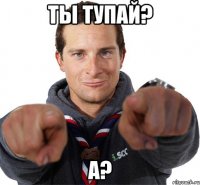 ты тупай? а?