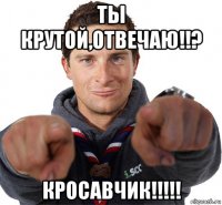 ты крутой,отвечаю!!? кросавчик!!!!!