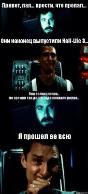 Привет, пап... прости, что пропал... Они наконец выпустили Half-Life 3... Она великолепна...
не зря они так долго задерживали релиз... Я прошел ее всю