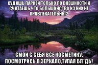 Судишь парней только по внешности и считаешь что большинство из них не привлекательны? Смой с себя все косметику, посмотрись в зеркало,тупая бл*дь!